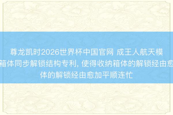 尊龙凯时2026世界杯中国官网 成王人航天模塑央求收纳箱体同步解锁结构专利， 使得收纳箱体的解锁经由愈加平顺连忙
