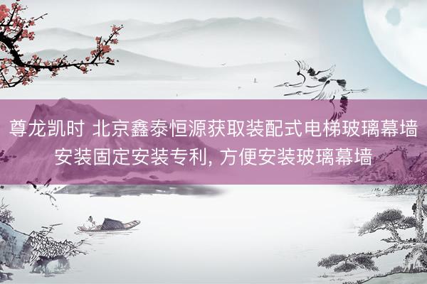 尊龙凯时 北京鑫泰恒源获取装配式电梯玻璃幕墙安装固定安装专利， 方便安装玻璃幕墙