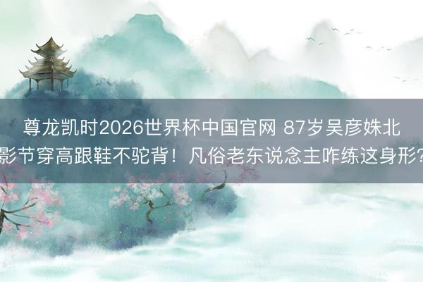 尊龙凯时2026世界杯中国官网 87岁吴彦姝北影节穿高跟鞋不驼背！凡俗老东说念主咋练这身形？