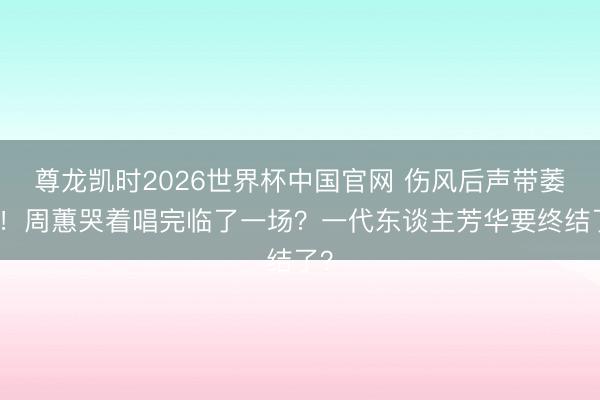 尊龙凯时2026世界杯中国官网 伤风后声带萎缩！周蕙哭着唱完临了一场？一代东谈主芳华要终结了？