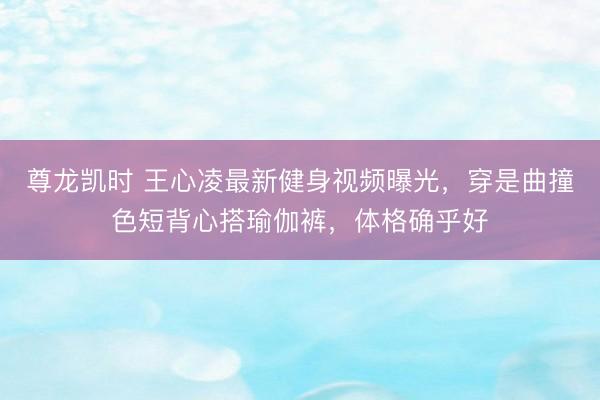 尊龙凯时 王心凌最新健身视频曝光，穿是曲撞色短背心搭瑜伽裤，体格确乎好