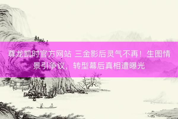 尊龙凯时官方网站 三金影后灵气不再!生图情景引争议,转型幕后真相遭曝光