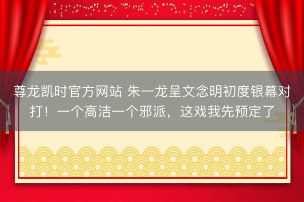 尊龙凯时官方网站 朱一龙呈文念明初度银幕对打！一个高洁一个邪派，这戏我先预定了
