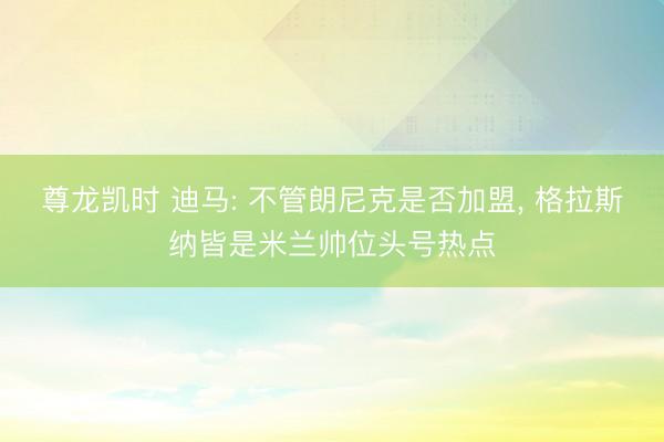 尊龙凯时 迪马: 不管朗尼克是否加盟， 格拉斯纳皆是米兰帅位头号热点