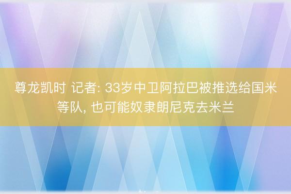 尊龙凯时 记者: 33岁中卫阿拉巴被推选给国米等队， 也可能奴隶朗尼克去米兰