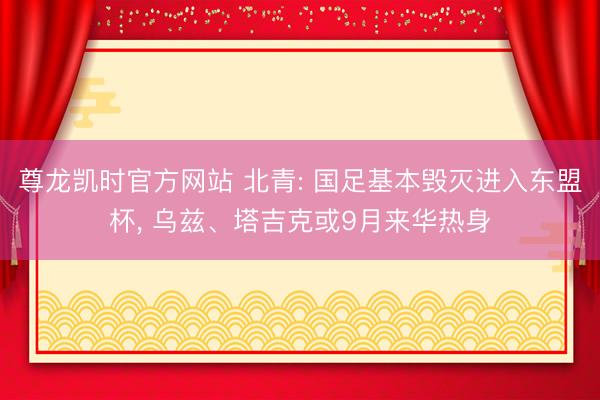 尊龙凯时官方网站 北青: 国足基本毁灭进入东盟杯， 乌兹、塔吉克或9月来华热身