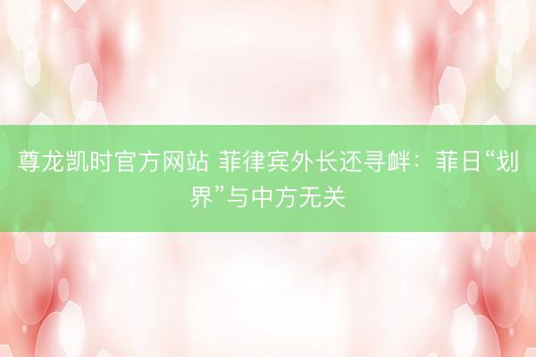 尊龙凯时官方网站 菲律宾外长还寻衅：菲日“划界”与中方无关