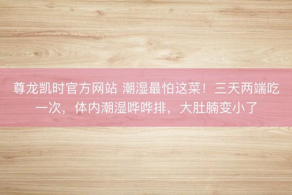 尊龙凯时官方网站 潮湿最怕这菜！三天两端吃一次，体内潮湿哗哗排，大肚腩变小了