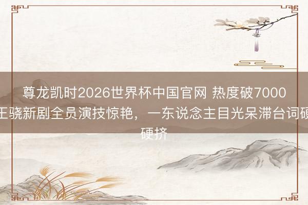 尊龙凯时2026世界杯中国官网 热度破7000，王骁新剧全员演技惊艳，一东说念主目光呆滞台词硬挤