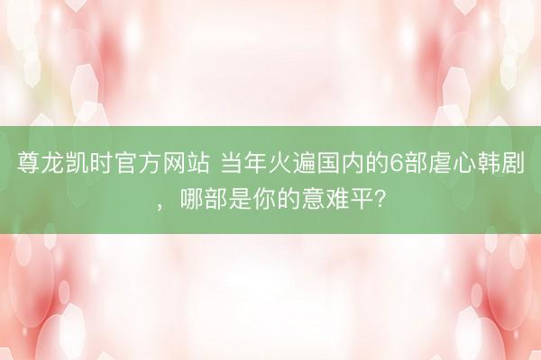 尊龙凯时官方网站 当年火遍国内的6部虐心韩剧，哪部是你的意难平？
