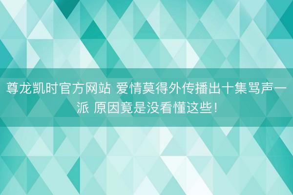 尊龙凯时官方网站 爱情莫得外传播出十集骂声一派 原因竟是没看懂这些！