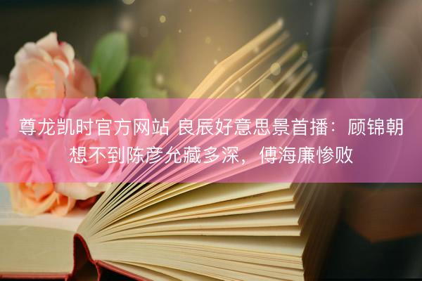 尊龙凯时官方网站 良辰好意思景首播:顾锦朝想不到陈彦允藏多深,傅海廉惨败