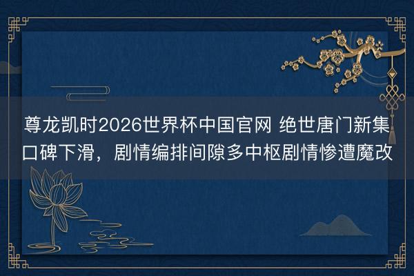 尊龙凯时2026世界杯中国官网 绝世唐门新集口碑下滑，剧情编排间隙多中枢剧情惨遭魔改