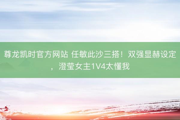 尊龙凯时官方网站 任敏此沙三搭！双强显赫设定，澄莹女主1V4太懂我