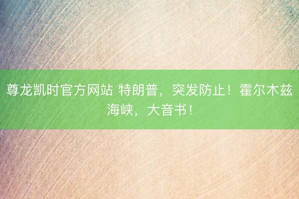 尊龙凯时官方网站 特朗普，突发防止！霍尔木兹海峡，大音书！