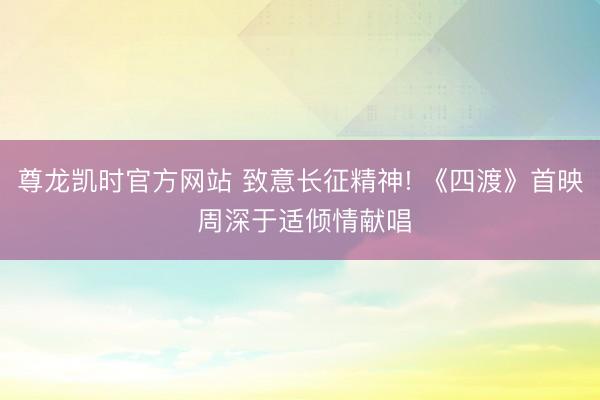 尊龙凯时官方网站 致意长征精神! 《四渡》首映 周深于适倾情献唱