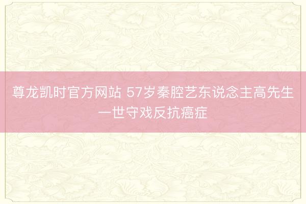 尊龙凯时官方网站 57岁秦腔艺东说念主高先生一世守戏反抗癌症