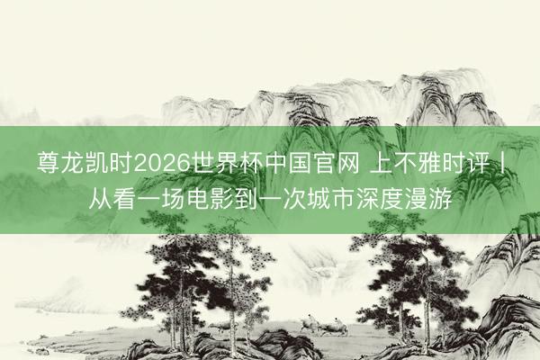 尊龙凯时2026世界杯中国官网 上不雅时评丨从看一场电影到一次城市深度漫游