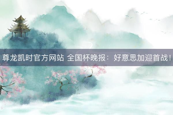 尊龙凯时官方网站 全国杯晚报：好意思加迎首战！
