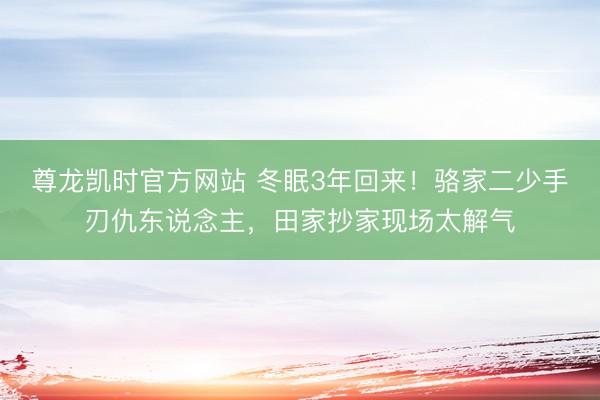 尊龙凯时官方网站 冬眠3年回来！骆家二少手刃仇东说念主，田家抄家现场太解气