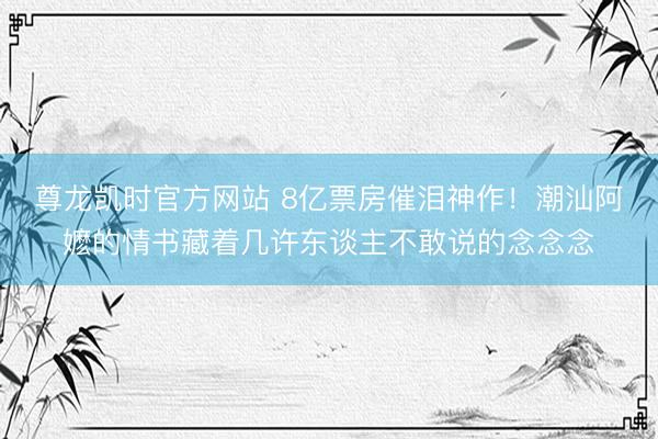 尊龙凯时官方网站 8亿票房催泪神作！潮汕阿嬷的情书藏着几许东谈主不敢说的念念念