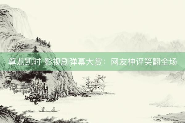 尊龙凯时 影视剧弹幕大赏:网友神评笑翻全场