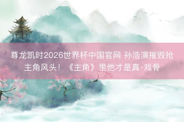 尊龙凯时2026世界杯中国官网 孙浩演摧毁抢主角风头！《主角》里他才是真·戏骨