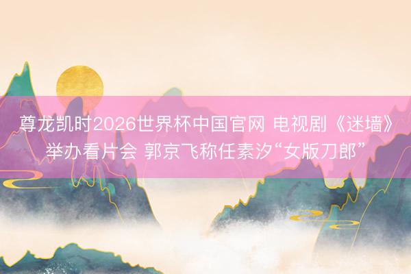 尊龙凯时2026世界杯中国官网 电视剧《迷墙》举办看片会 郭京飞称任素汐“女版刀郎”