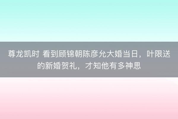 尊龙凯时 看到顾锦朝陈彦允大婚当日，叶限送的新婚贺礼，才知他有多神思