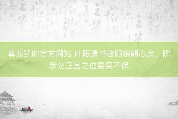 尊龙凯时官方网站 叶限遗书破顾锦朝心房，陈彦允正宫之位委果不保