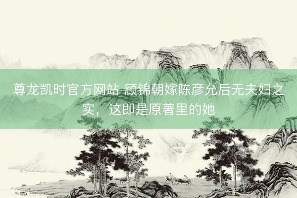 尊龙凯时官方网站 顾锦朝嫁陈彦允后无夫妇之实，这即是原著里的她