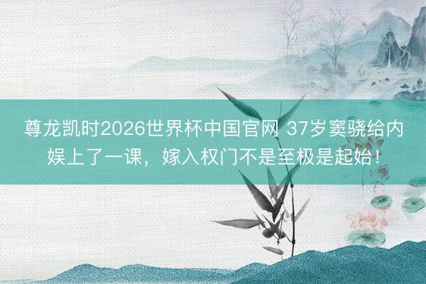 尊龙凯时2026世界杯中国官网 37岁窦骁给内娱上了一课，嫁入权门不是至极是起始！