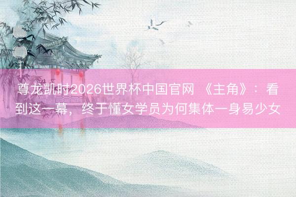 尊龙凯时2026世界杯中国官网 《主角》：看到这一幕，终于懂女学员为何集体一身易少女