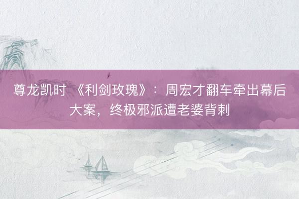 尊龙凯时 《利剑玫瑰》：周宏才翻车牵出幕后大案，终极邪派遭老婆背刺