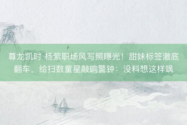 尊龙凯时 杨紫职场风写照曝光！甜妹标签澈底翻车，给扫数童星敲响警钟：没料想这样飒