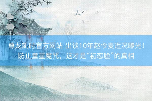 尊龙凯时官方网站 出谈10年赵今麦近况曝光！防止童星魔咒，这才是“初恋脸”的真相