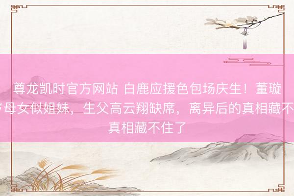 尊龙凯时官方网站 白鹿应援色包场庆生！董璇46岁母女似姐妹，生父高云翔缺席，离异后的真相藏不住了