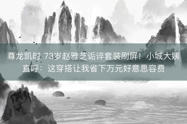 尊龙凯时 73岁赵雅芝诟谇套装刷屏！小城大姨直呼：这穿搭让我省下万元好意思容费