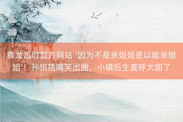 尊龙凯时官方网站 '因为不是亲姐姐是以能亲姐姐'！孙怡捂嘴笑出圈，小镇后生直呼太甜了