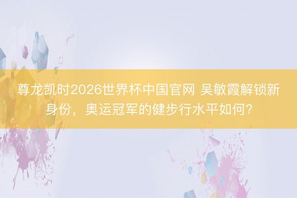 尊龙凯时2026世界杯中国官网 吴敏霞解锁新身份，奥运冠军的健步行水平如何?