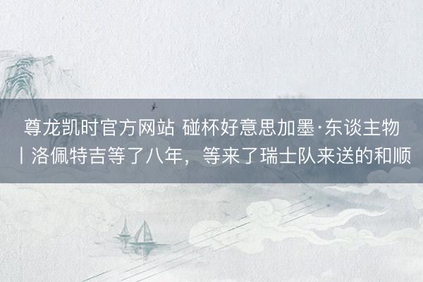 尊龙凯时官方网站 碰杯好意思加墨·东谈主物丨洛佩特吉等了八年，等来了瑞士队来送的和顺