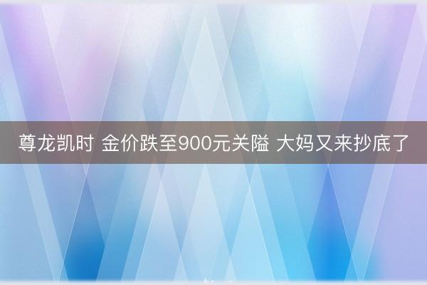 尊龙凯时 金价跌至900元关隘 大妈又来抄底了