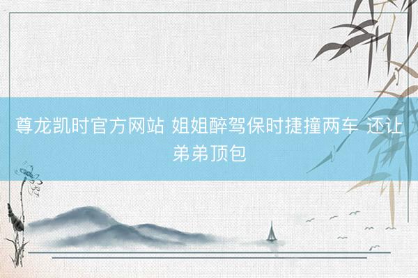 尊龙凯时官方网站 姐姐醉驾保时捷撞两车 还让弟弟顶包