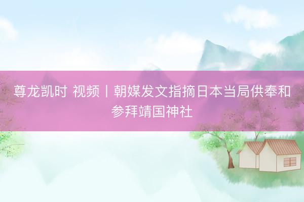 尊龙凯时 视频丨朝媒发文指摘日本当局供奉和参拜靖国神社