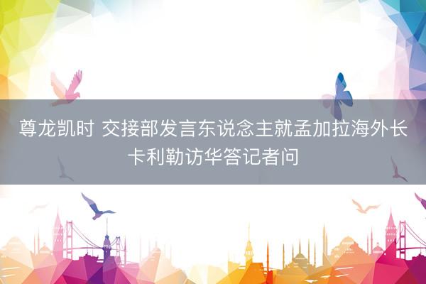 尊龙凯时 交接部发言东说念主就孟加拉海外长卡利勒访华答记者问