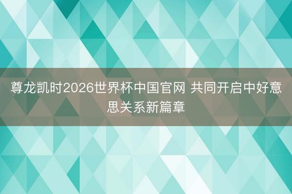 尊龙凯时2026世界杯中国官网 共同开启中好意思关系新篇章