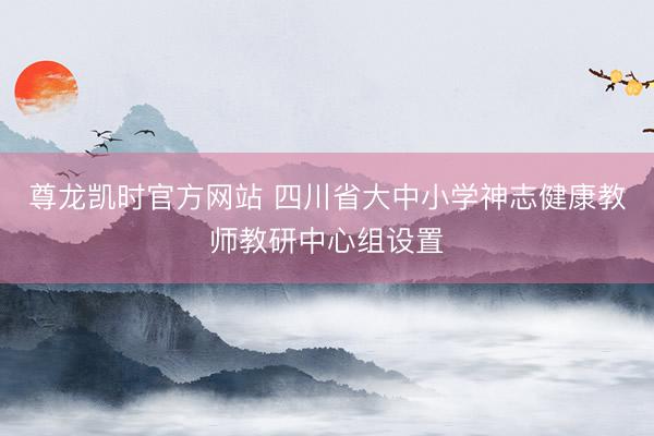 尊龙凯时官方网站 四川省大中小学神志健康教师教研中心组设置