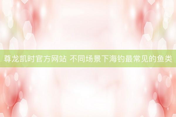 尊龙凯时官方网站 不同场景下海钓最常见的鱼类