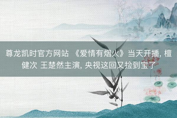 尊龙凯时官方网站 《爱情有烟火》当天开播, 檀健次 王楚然主演, 央视这回又捡到宝了
