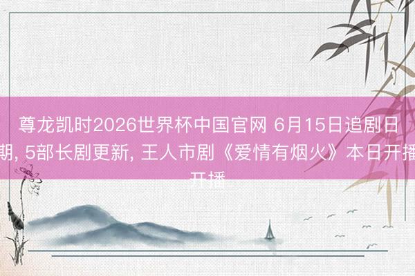 尊龙凯时2026世界杯中国官网 6月15日追剧日期, 5部长剧更新, 王人市剧《爱情有烟火》本日开播